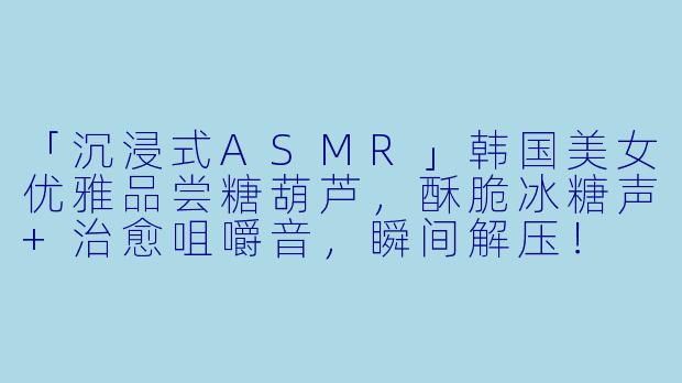 「沉浸式ASMR」韩国美女优雅品尝糖葫芦，酥脆冰糖声+治愈咀嚼音，瞬间解压！