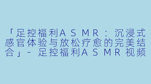 「足控福利ASMR：沉浸式感官体验与放松疗愈的完美结合」-足控福利ASMR视频