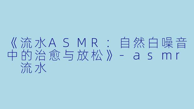 《流水ASMR：自然白噪音中的治愈与放松》-asmr 流水