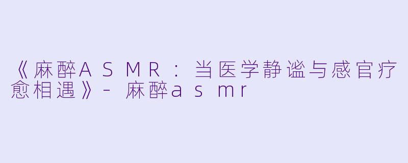 《麻醉ASMR：当医学静谧与感官疗愈相遇》-麻醉asmr