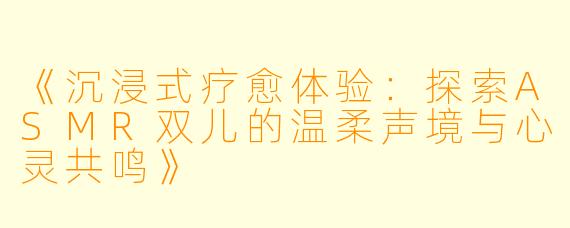 《沉浸式疗愈体验：探索ASMR双儿的温柔声境与心灵共鸣》