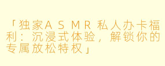 「独家ASMR私人办卡福利：沉浸式体验，解锁你的专属放松特权」