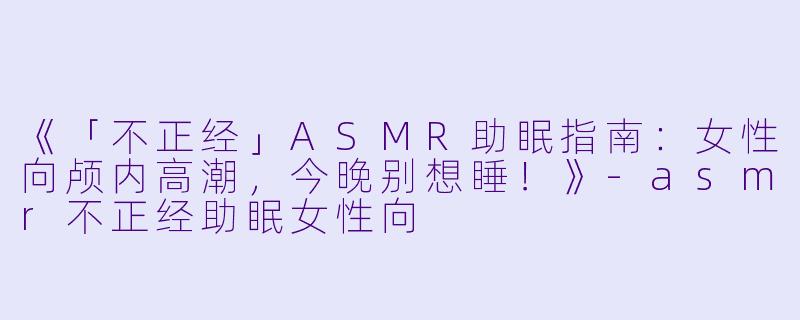 《「不正经」ASMR助眠指南:女性向颅内高潮,今晚别想睡!》
