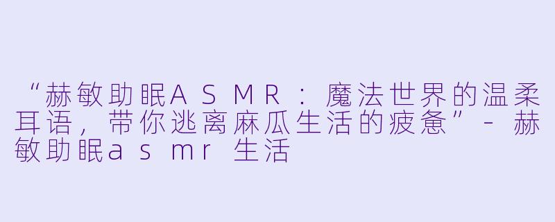 “赫敏助眠ASMR：魔法世界的温柔耳语，带你逃离麻瓜生活的疲惫”-赫敏助眠asmr生活