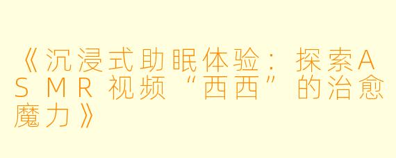 《沉浸式助眠体验：探索ASMR视频“西西”的治愈魔力》