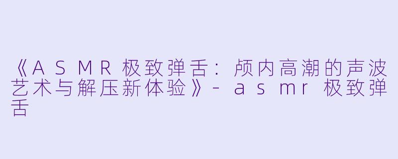 《ASMR极致弹舌：颅内高潮的声波艺术与解压新体验》-asmr极致弹舌