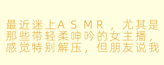 最近迷上ASMR，尤其是那些带轻柔呻吟的女主播，感觉特别解压，但朋友说我这样有点奇怪。想问问这种喜好正常吗？会不会不太健康？
