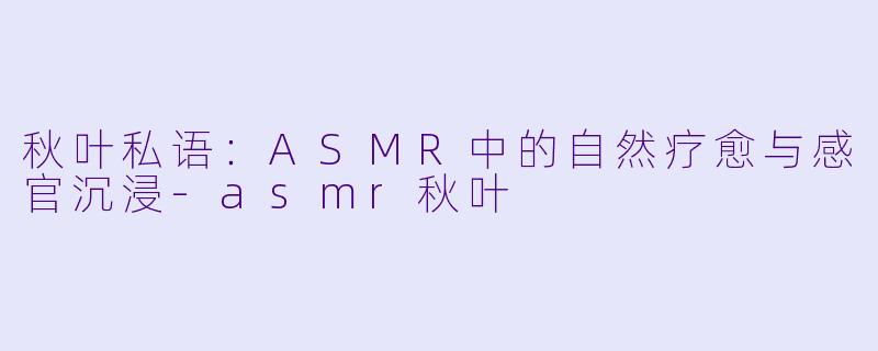 秋叶私语：ASMR中的自然疗愈与感官沉浸-asmr秋叶