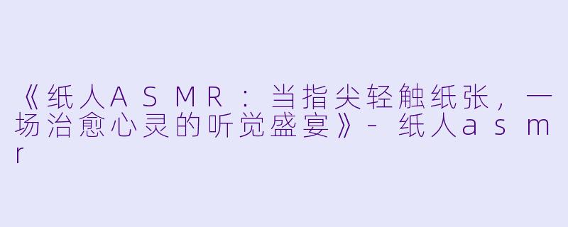 《纸人ASMR：当指尖轻触纸张，一场治愈心灵的听觉盛宴》-纸人asmr