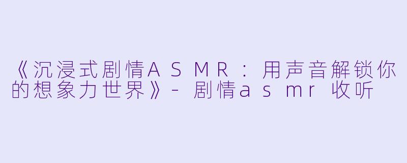 《沉浸式剧情ASMR：用声音解锁你的想象力世界》-剧情asmr收听