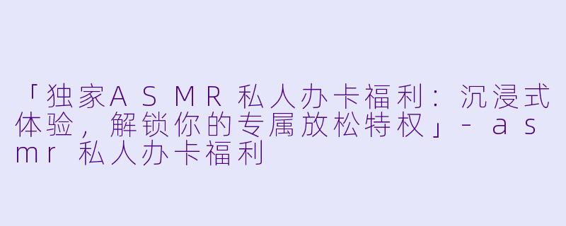 「独家ASMR私人办卡福利：沉浸式体验，解锁你的专属放松特权」-asmr私人办卡福利