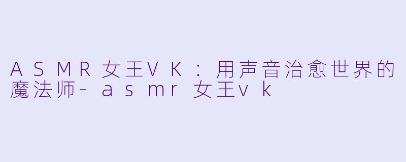 ASMR女王VK：用声音治愈世界的魔法师-asmr女王vk