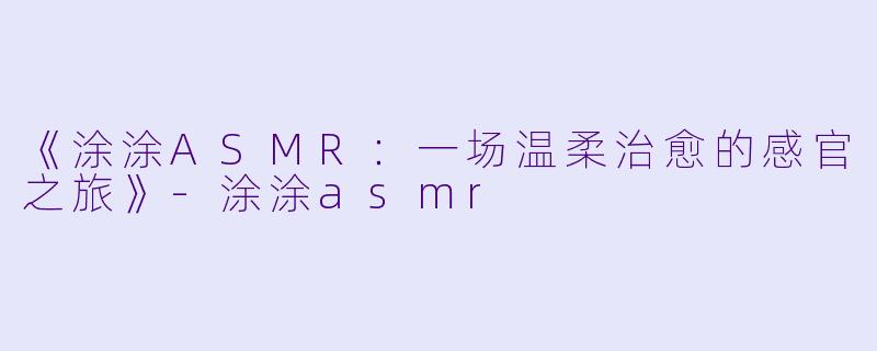 《涂涂ASMR：一场温柔治愈的感官之旅》-涂涂asmr