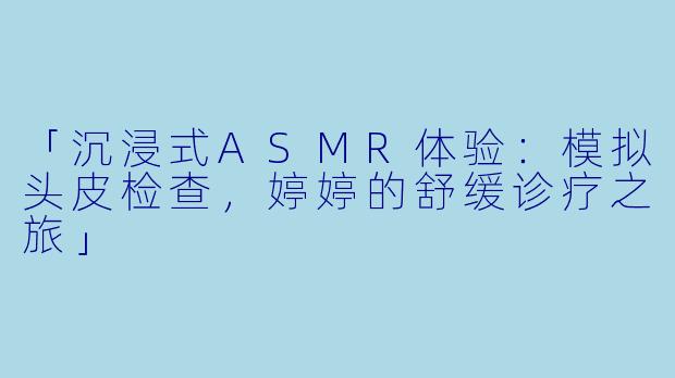 「沉浸式ASMR体验：模拟头皮检查，婷婷的舒缓诊疗之旅」