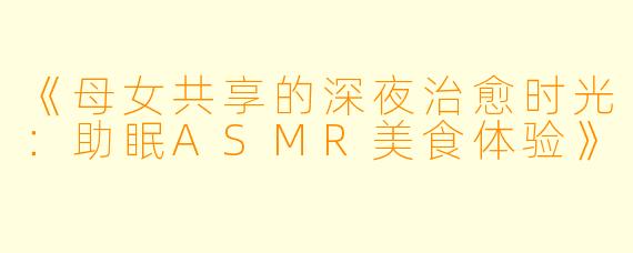 《母女共享的深夜治愈时光：助眠ASMR美食体验》