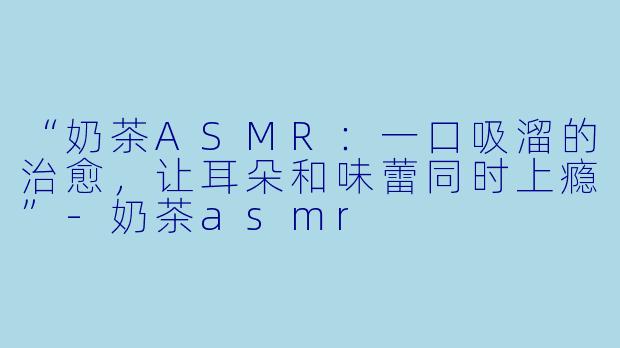 “奶茶ASMR：一口吸溜的治愈，让耳朵和味蕾同时上瘾”-奶茶asmr