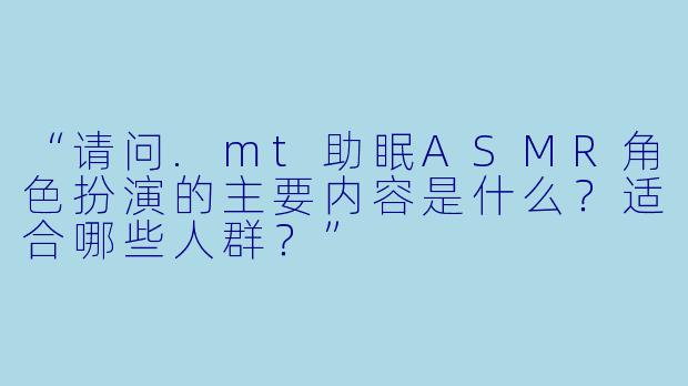 “请问.mt助眠ASMR角色扮演的主要内容是什么？适合哪些人群？”