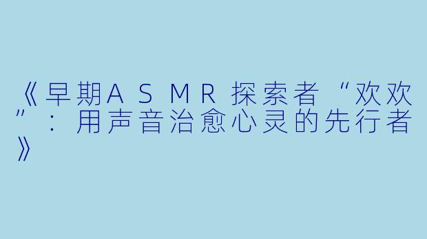 《早期ASMR探索者“欢欢”：用声音治愈心灵的先行者》