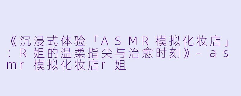 《沉浸式体验「ASMR模拟化妆店」：R姐的温柔指尖与治愈时刻》-asmr模拟化妆店r姐