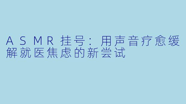 ASMR挂号：用声音疗愈缓解就医焦虑的新尝试