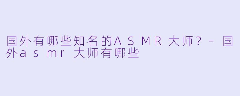 国外有哪些知名的ASMR大师？-国外asmr大师有哪些