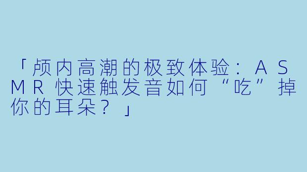 「颅内高潮的极致体验：ASMR快速触发音如何“吃”掉你的耳朵？」