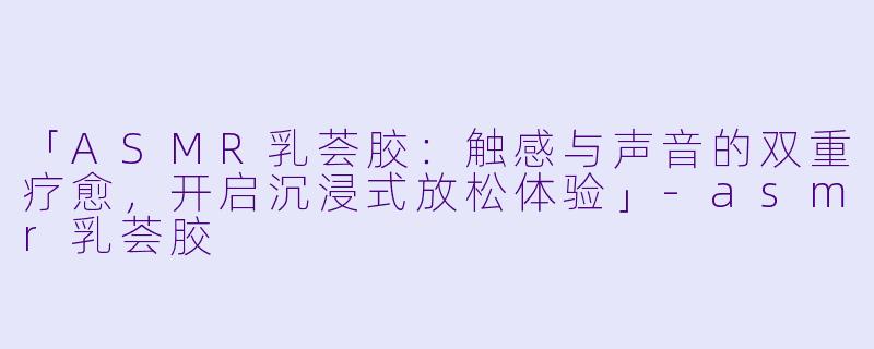 「ASMR乳荟胶:触感与声音的双重疗愈,开启沉浸式放松体验」