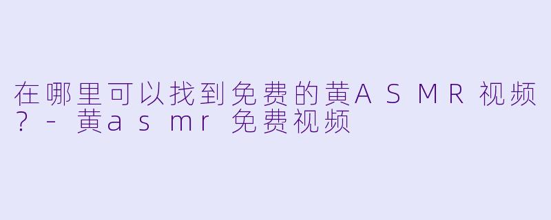 在哪里可以找到免费的黄ASMR视频？