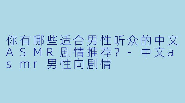 你有哪些适合男性听众的中文ASMR剧情推荐？-中文asmr男性向剧情