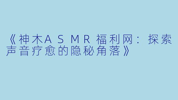 《神木ASMR福利网：探索声音疗愈的隐秘角落》