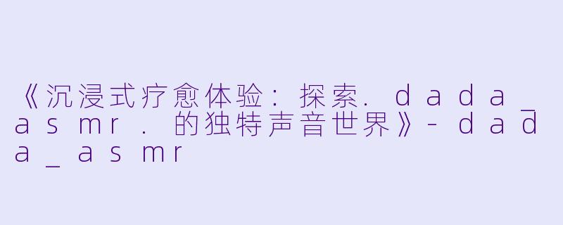 《沉浸式疗愈体验：探索.dada_asmr.的独特声音世界》-dada_asmr