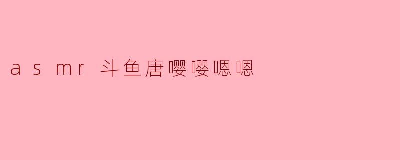 asmr斗鱼唐嘤嘤嗯嗯