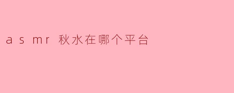 ASMR秋水在哪个平台？全网主要直播及视频平台盘点