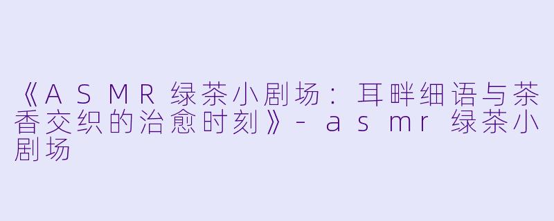 《ASMR绿茶小剧场：耳畔细语与茶香交织的治愈时刻》-asmr绿茶小剧场