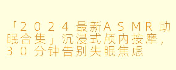 「2024最新ASMR助眠合集」沉浸式颅内按摩，30分钟告别失眠焦虑