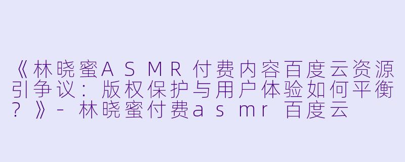 《林晓蜜ASMR付费内容百度云资源引争议：版权保护与用户体验如何平衡？》-林晓蜜付费asmr百度云