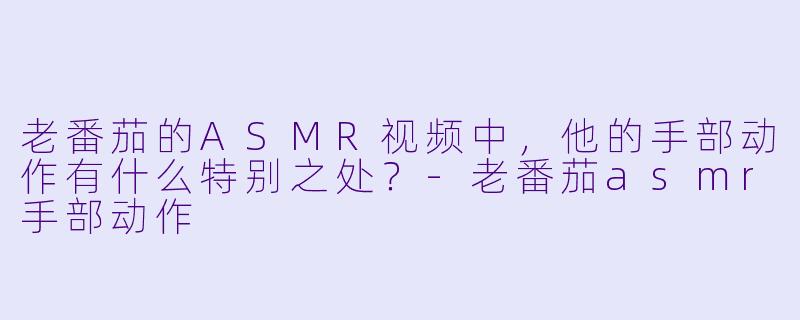 老番茄的ASMR视频中,他的手部动作有什么特别之处?