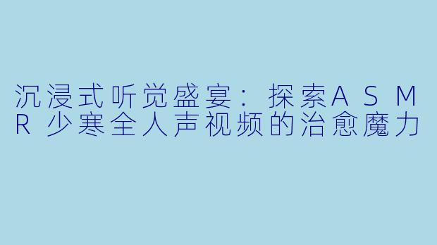 沉浸式听觉盛宴:探索ASMR少寒全人声视频的治愈魔力