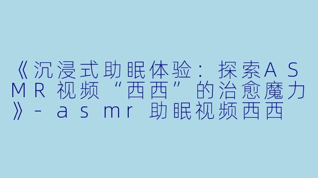 《沉浸式助眠体验：探索ASMR视频“西西”的治愈魔力》-asmr助眠视频西西