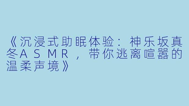 《沉浸式助眠体验：神乐坂真冬ASMR，带你逃离喧嚣的温柔声境》