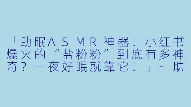 「助眠ASMR神器！小红书爆火的“盐粉粉”到底有多神奇？一夜好眠就靠它！」-助眠asmr小红书盐粉粉