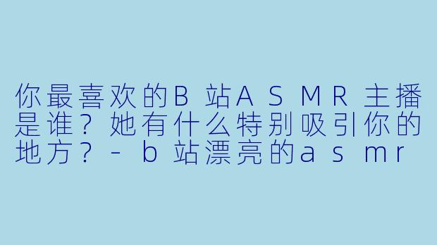 你最喜欢的B站ASMR主播是谁？她有什么特别吸引你的地方？-b站漂亮的asmr主播