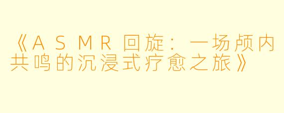 《ASMR回旋：一场颅内共鸣的沉浸式疗愈之旅》
