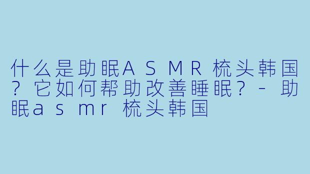 什么是助眠ASMR梳头韩国？它如何帮助改善睡眠？-助眠asmr梳头韩国