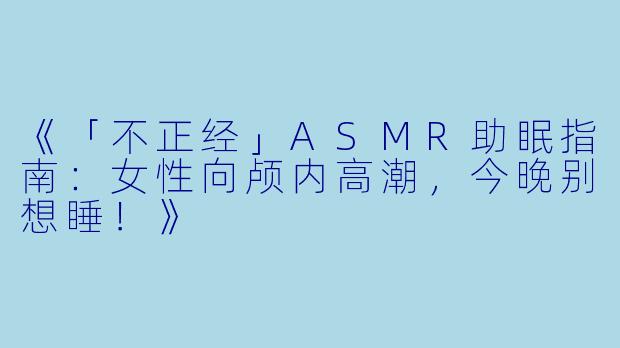 《「不正经」ASMR助眠指南：女性向颅内高潮，今晚别想睡！》