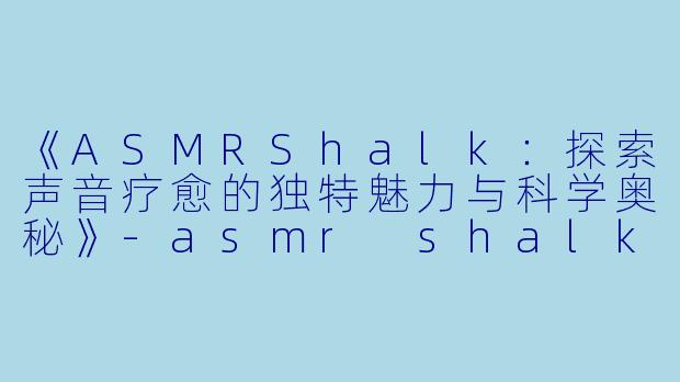 《ASMRShalk：探索声音疗愈的独特魅力与科学奥秘》-asmr shalk