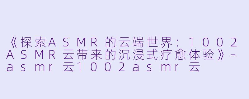 《探索ASMR的云端世界：1002ASMR云带来的沉浸式疗愈体验》-asmr云1002asmr云