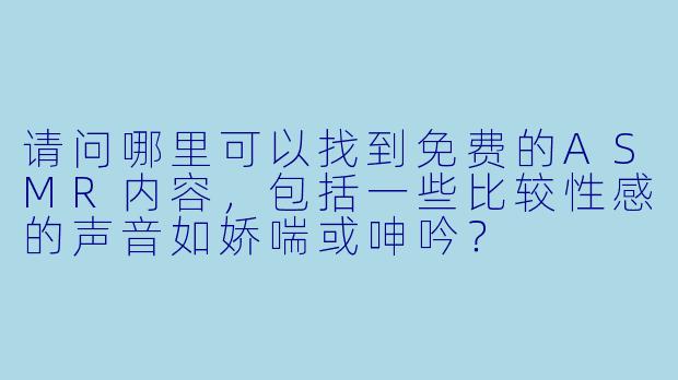 请问哪里可以找到免费的ASMR内容，包括一些比较性感的声音如娇喘或呻吟？