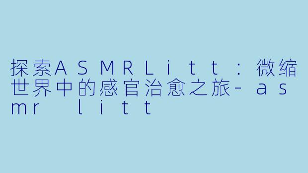 探索ASMRLitt：微缩世界中的感官治愈之旅-asmr litt