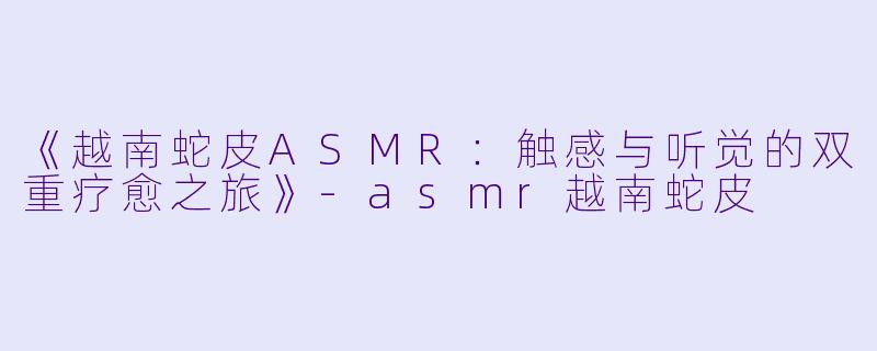 《越南蛇皮ASMR：触感与听觉的双重疗愈之旅》-asmr越南蛇皮